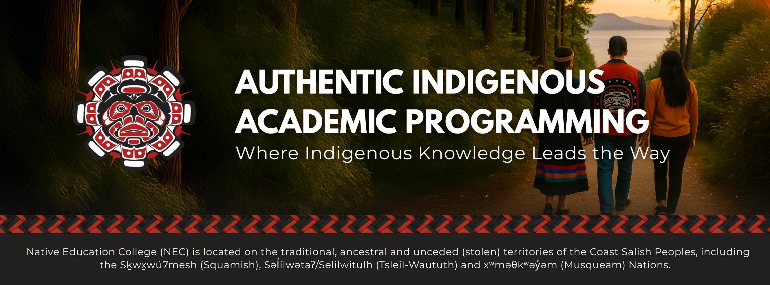 The image is a banner for Native Education College (NEC). On the left side, there NEC logo . Next to it, bold white text reads:  “AUTHENTIC INDIGENOUS ACADEMIC PROGRAMMING” Below that, in smaller italic text: “Where Indigenous Knowledge Leads the Way.”  The background shows a serene nature scene with three people walking down a forest path at sunset. They are seen from behind, walking together — one in a traditional woven shawl, another wearing a jacket with an Indigenous crest design, and the third in casual clothes. Trees line the path, and the sky is glowing with warm orange and yellow light.  A decorative red-and-black pattern bar runs horizontally across the image.  At the bottom, in small white text on a black background, it reads:  Native Education College (NEC) is located on the traditional, ancestral and unceded (stolen) territories of the Coast Salish Peoples, including the Sḵwx̱wú7mesh (Squamish), Səl̓ílwətaʔ/Selilwitulh (Tsleil-Waututh) and xʷməθkʷəy̓əm (Musqueam) Nations.  